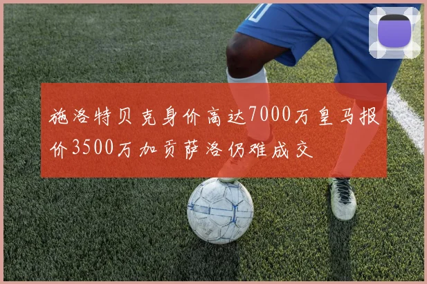 施洛特贝克身价高达7000万皇马报价3500万加贡萨洛仍难成交