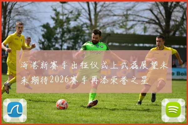 海港新赛季出征仪式上武磊展望未来期待2026赛季再添荣誉之星