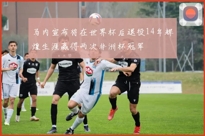 马内宣布将在世界杯后退役14年辉煌生涯赢得两次非洲杯冠军