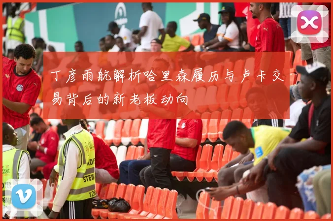 丁彦雨航解析哈里森履历与卢卡交易背后的新老板动向