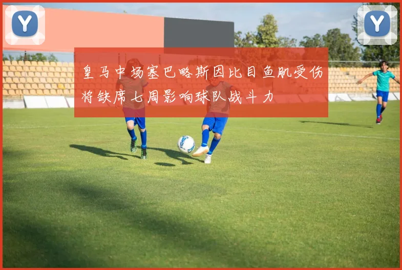 皇马中场塞巴略斯因比目鱼肌受伤将缺席七周影响球队战斗力