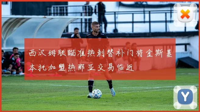 西汉姆联瞄准热刺替补门将金斯基本托加盟热那亚交易临近