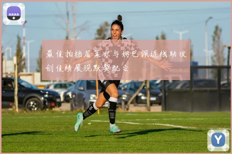 最佳拍档居莱尔与姆巴佩连线助攻创佳绩展现默契配合