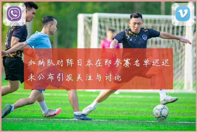 加纳队对阵日本在即参赛名单迟迟未公布引发关注与讨论