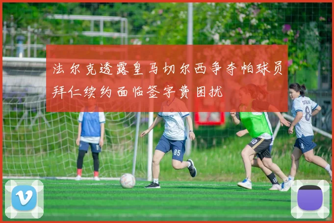 法尔克透露皇马切尔西争夺帕球员拜仁续约面临签字费困扰