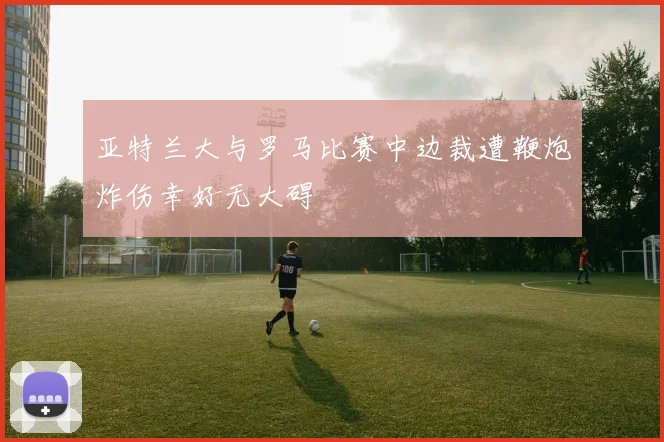 亚特兰大与罗马比赛中边裁遭鞭炮炸伤幸好无大碍