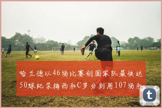 哈兰德以46场比赛创国家队最快达50球纪录梅西和C罗分别用107场和114场完成