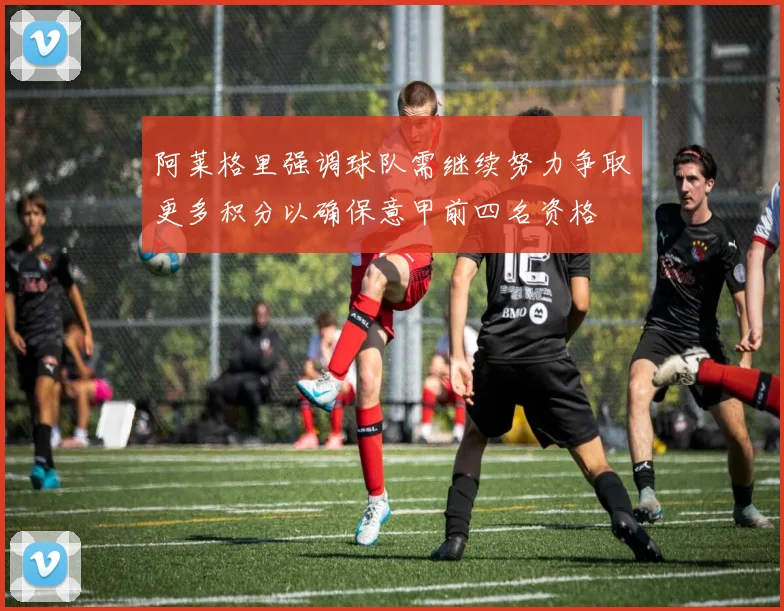阿莱格里强调球队需继续努力争取更多积分以确保意甲前四名资格