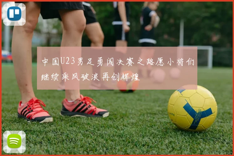 中国U23男足勇闯决赛之路愿小将们继续乘风破浪再创辉煌