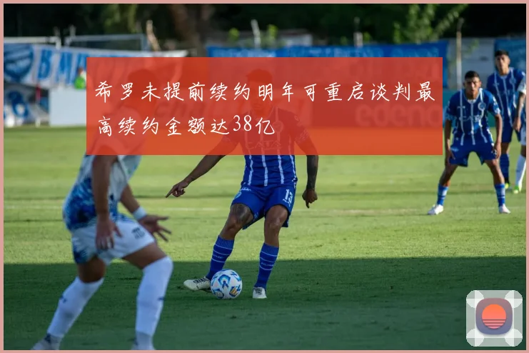 希罗未提前续约明年可重启谈判最高续约金额达38亿