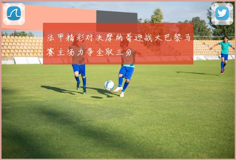 法甲精彩对决摩纳哥迎战大巴黎马赛主场力争全取三分