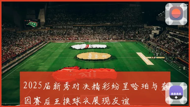 2025届新秀对决精彩纷呈哈珀与奎因赛后互换球衣展现友谊