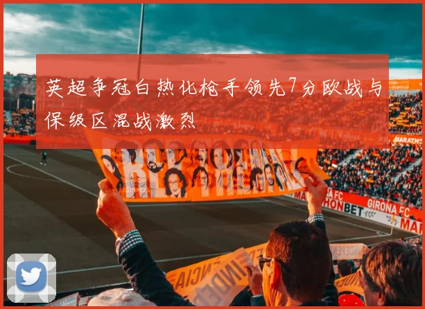 英超争冠白热化枪手领先7分欧战与保级区混战激烈