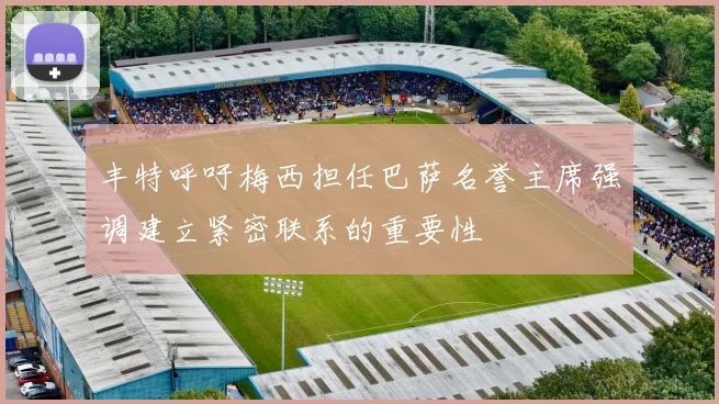 丰特呼吁梅西担任巴萨名誉主席强调建立紧密联系的重要性