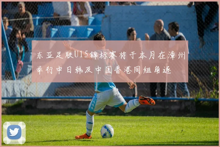 东亚足联U15锦标赛将于本月在漳州举行中日韩及中国香港同组角逐