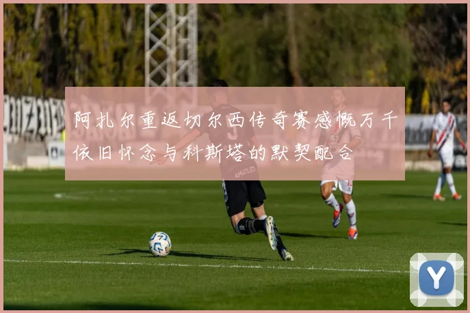 阿扎尔重返切尔西传奇赛感慨万千依旧怀念与科斯塔的默契配合