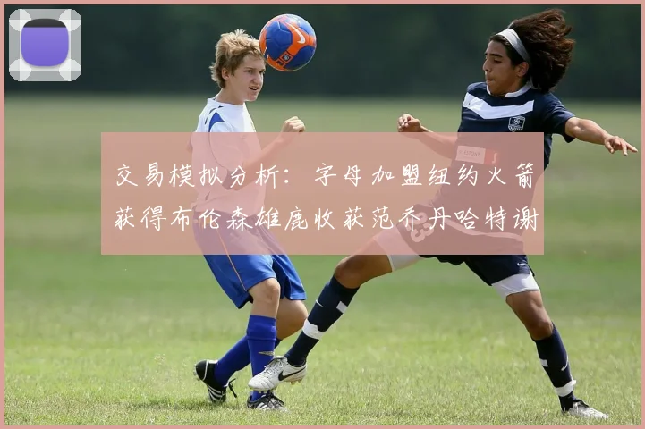 交易模拟分析：字母加盟纽约火箭获得布伦森雄鹿收获范乔丹哈特谢泼德等球员