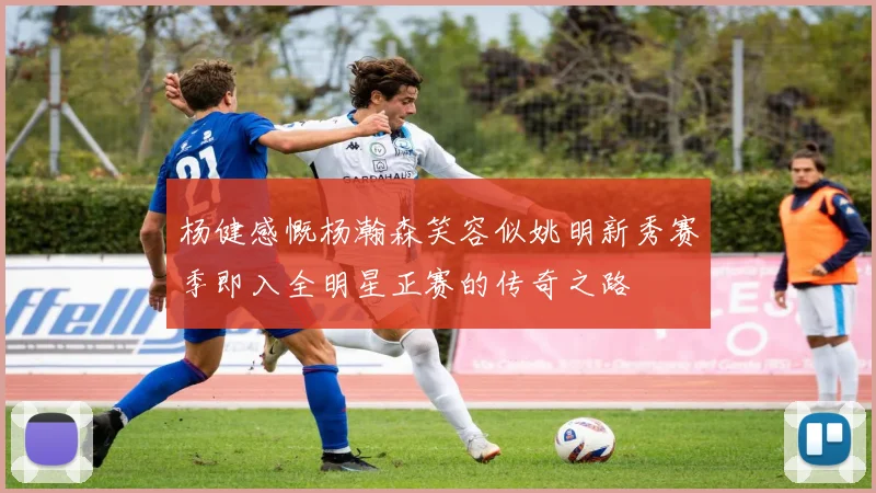 杨健感慨杨瀚森笑容似姚明新秀赛季即入全明星正赛的传奇之路