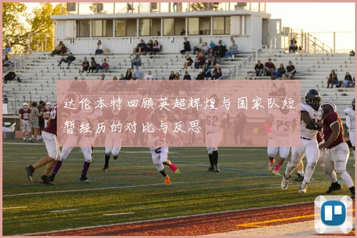 达伦本特回顾英超辉煌与国家队短暂经历的对比与反思