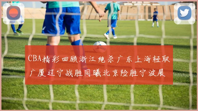 CBA精彩回顾浙江绝杀广东上海轻取广厦辽宁战胜同曦北京险胜宁波展现强队风采