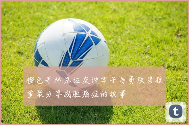 橙色手环见证友谊华子与勇敢男孩重聚分享战胜癌症的故事