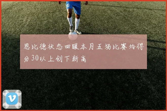 恩比德状态回暖本月五场比赛均得分30以上创下新高