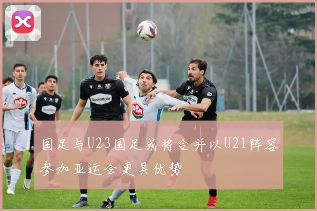国足与U23国足或将合并以U21阵容参加亚运会更具优势
