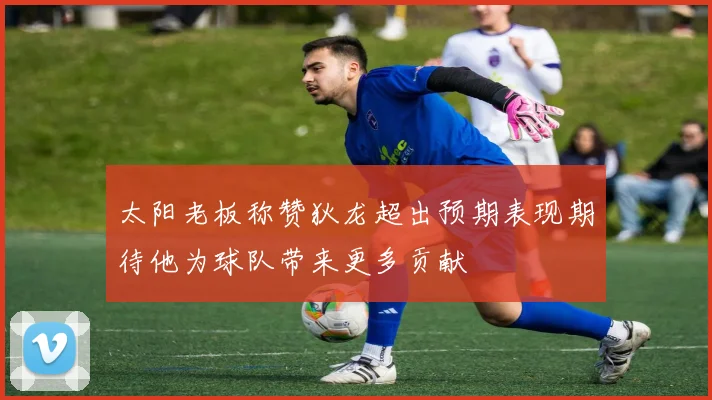 太阳老板称赞狄龙超出预期表现期待他为球队带来更多贡献