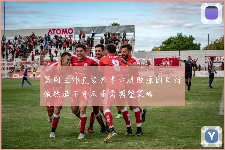篮网主帅直言开季六连败原因目标依然遥不可及亟需调整策略