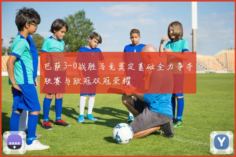 巴萨3-0战胜马竞奠定基础全力争夺联赛与欧冠双冠荣耀