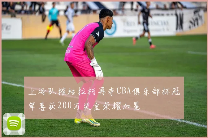 上海队摧枯拉朽再夺CBA俱乐部杯冠军喜获200万奖金荣耀加冕