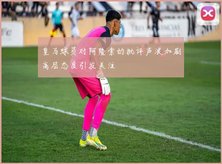 皇马球员对阿隆索的批评声浪加剧高层态度引发关注