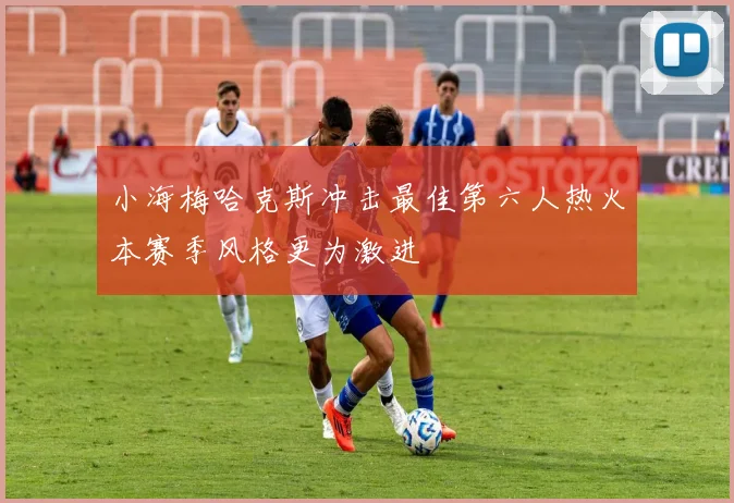 小海梅哈克斯冲击最佳第六人热火本赛季风格更为激进