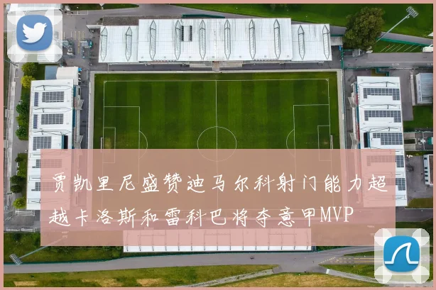 贾凯里尼盛赞迪马尔科射门能力超越卡洛斯和雷科巴将夺意甲MVP