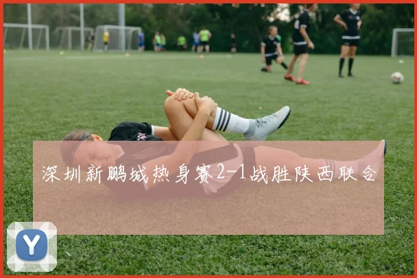 深圳新鹏城热身赛2-1战胜陕西联合