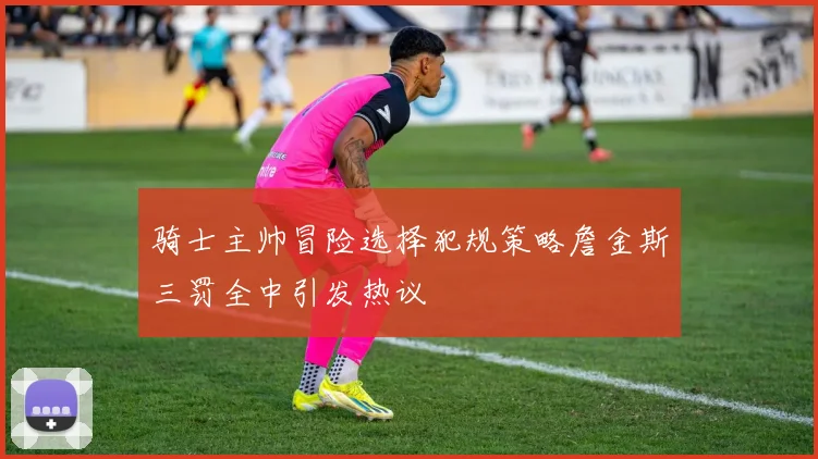 骑士主帅冒险选择犯规策略詹金斯三罚全中引发热议