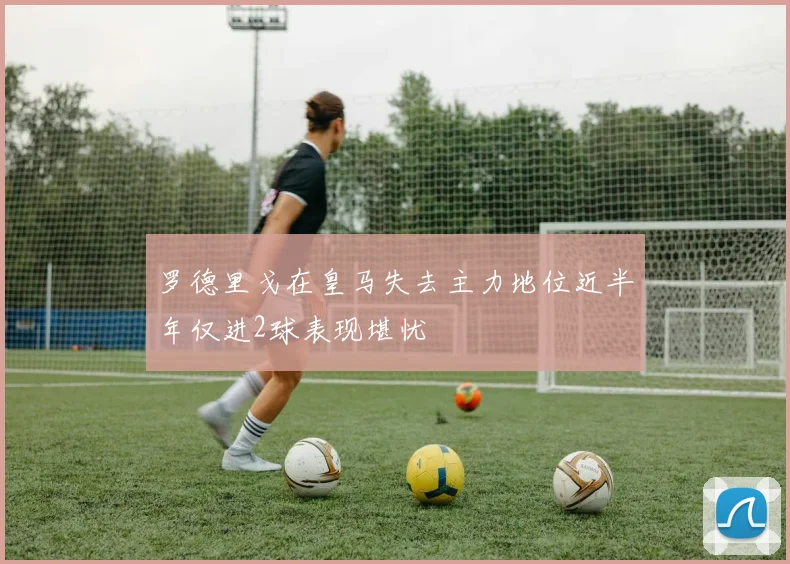罗德里戈在皇马失去主力地位近半年仅进2球表现堪忧